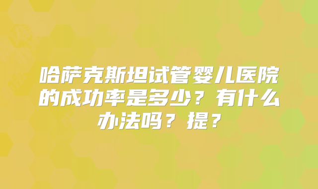 哈萨克斯坦试管婴儿医院的成功率是多少?有什么办法吗?提?