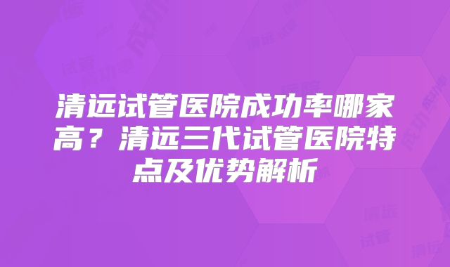 清远试管医院成功率哪家高？清远三代试管医院特点及优势解析