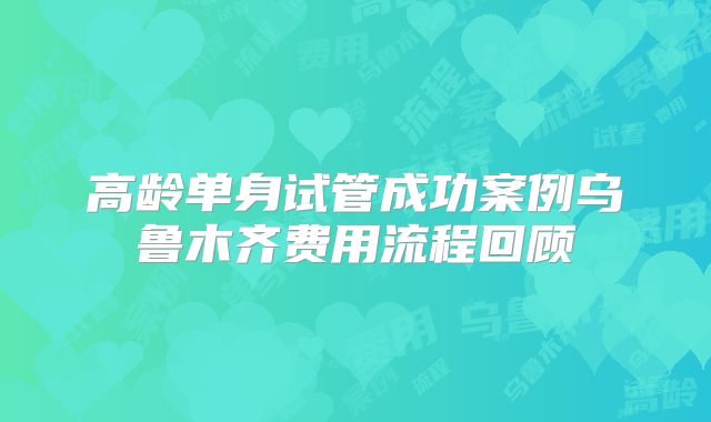 高龄单身试管成功案例乌鲁木齐费用流程回顾