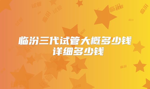 临汾三代试管大概多少钱 详细多少钱