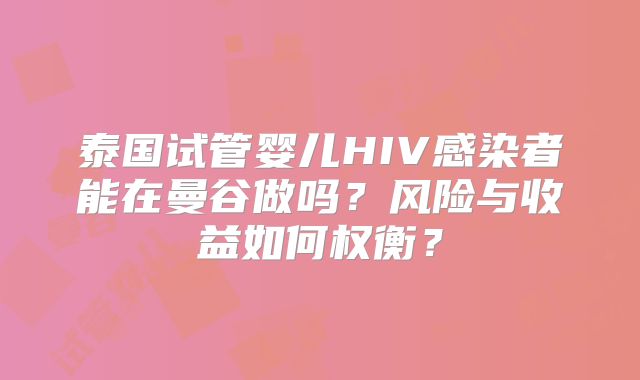 泰国试管婴儿HIV感染者能在曼谷做吗?风险与收益如何权衡?