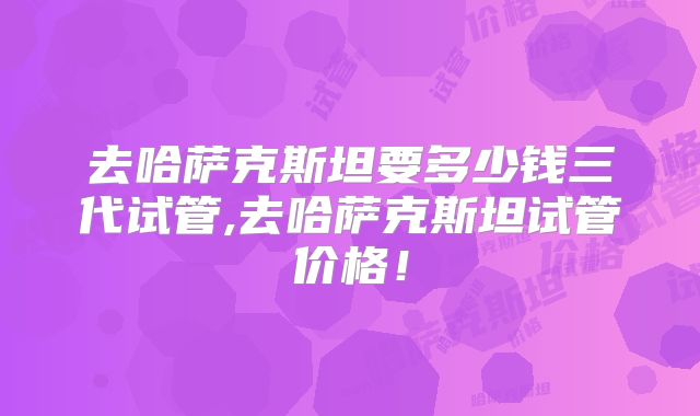 去哈萨克斯坦要多少钱三代试管,去哈萨克斯坦试管价格！