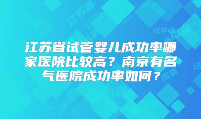 江苏省试管婴儿成功率哪家医院比较高?南京有名气医院成功率如何?
