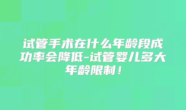 试管手术在什么年龄段成功率会降低-试管婴儿多大年龄限制!