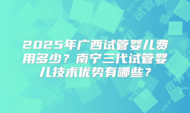 2025年广西试管婴儿费用多少？南宁三代试管婴儿技术优势有哪些？