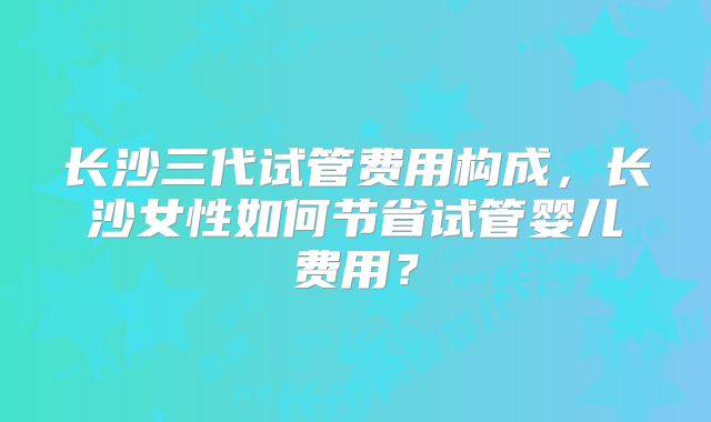 长沙三代试管费用构成,长沙女性如何节省试管婴儿费用?