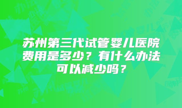 苏州第三代试管婴儿医院费用是多少?有什么办法可以减少吗?