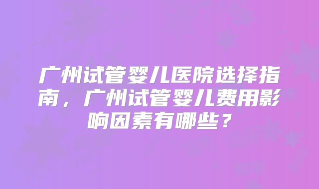 广州试管婴儿医院选择指南,广州试管婴儿费用影响因素有哪些?