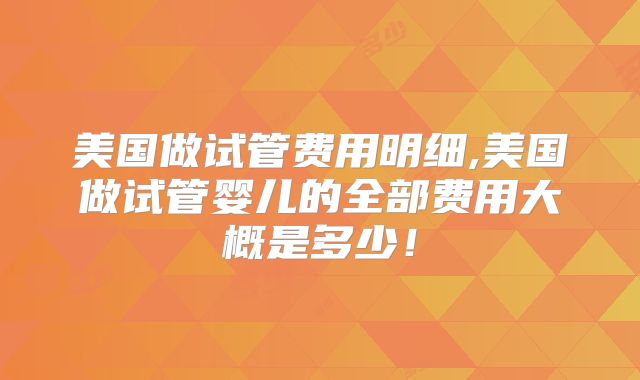 美国做试管费用明细,美国做试管婴儿的全部费用大概是多少！