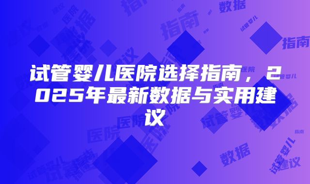试管婴儿医院选择指南，2025年最新数据与实用建议