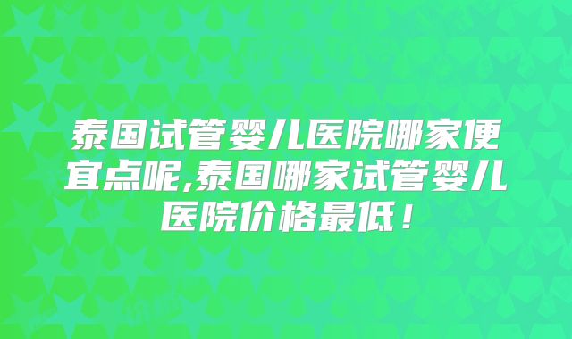 泰国试管婴儿医院哪家便宜点呢,泰国哪家试管婴儿医院价格最低!