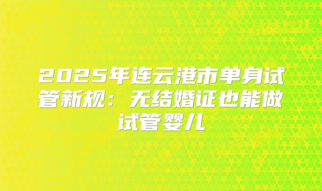 2025年连云港市单身试管新规:无结婚证也能做试管婴儿