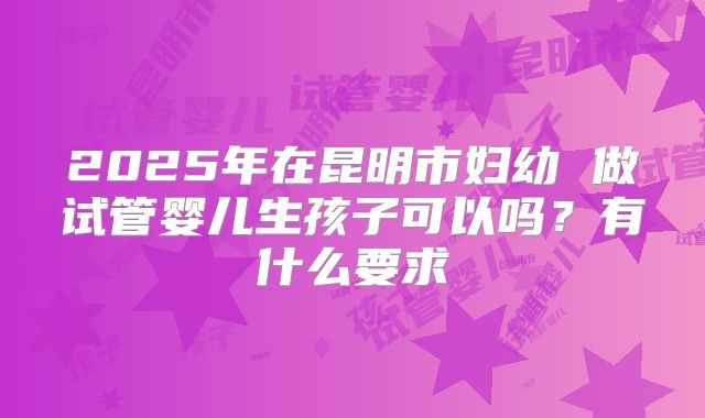 2025年在昆明市妇幼 做试管婴儿生孩子可以吗？有什么要求