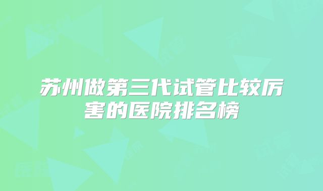 苏州做第三代试管比较厉害的医院排名榜