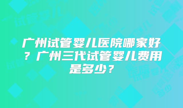 广州试管婴儿医院哪家好?广州三代试管婴儿费用是多少?