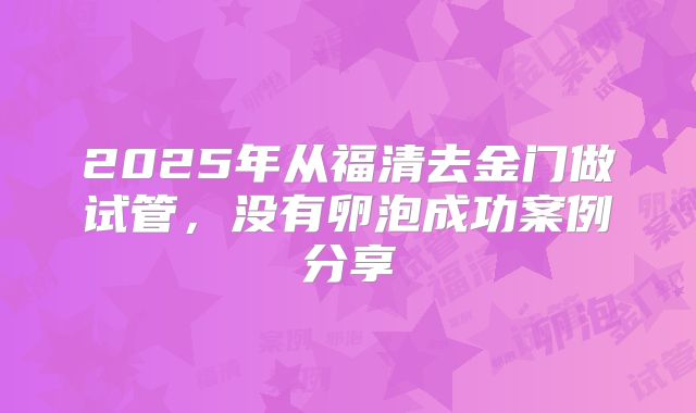 2025年从福清去金门做试管,没有卵泡成功案例分享