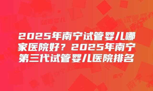 2025年南宁试管婴儿哪家医院好?2025年南宁第三代试管婴儿医院排名