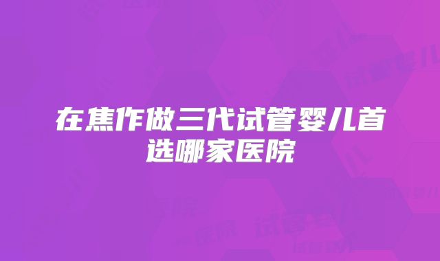 在焦作做三代试管婴儿首选哪家医院