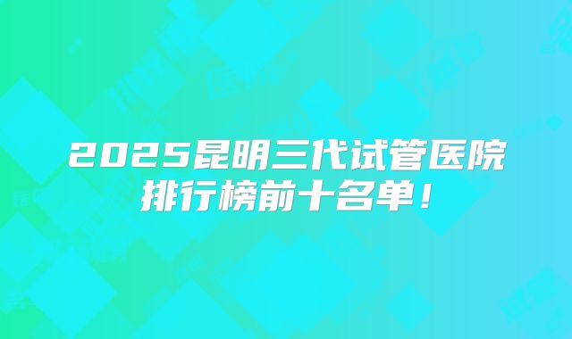 2025昆明三代试管医院排行榜前十名单!