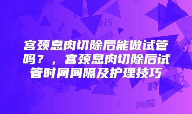 宫颈息肉切除后能做试管吗?,宫颈息肉切除后试管时间间隔及护理技巧
