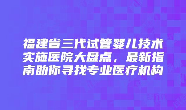 福建省三代试管婴儿技术实施医院大盘点，最新指南助你寻找专业医疗机构