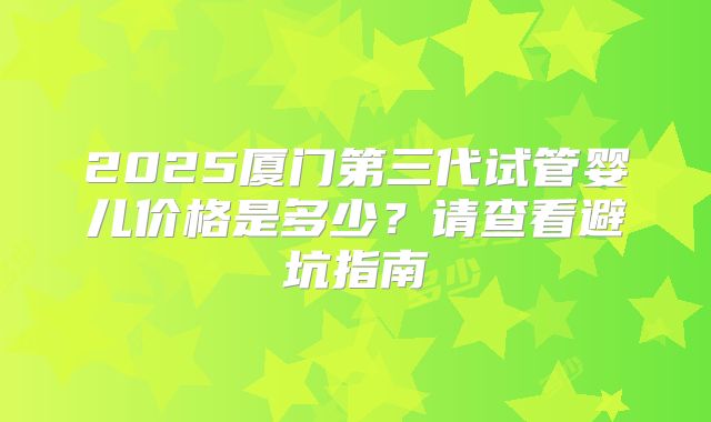 2025厦门第三代试管婴儿价格是多少？请查看避坑指南