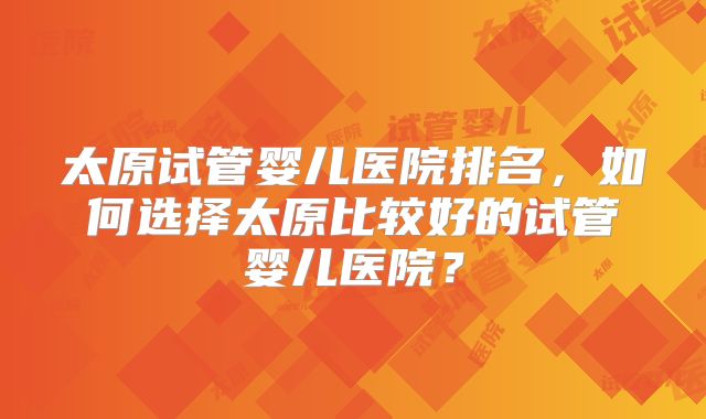 太原试管婴儿医院排名，如何选择太原比较好的试管婴儿医院？