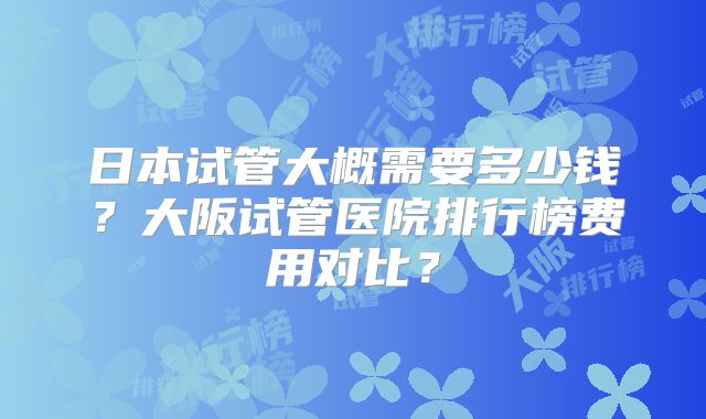 日本试管大概需要多少钱？大阪试管医院排行榜费用对比？