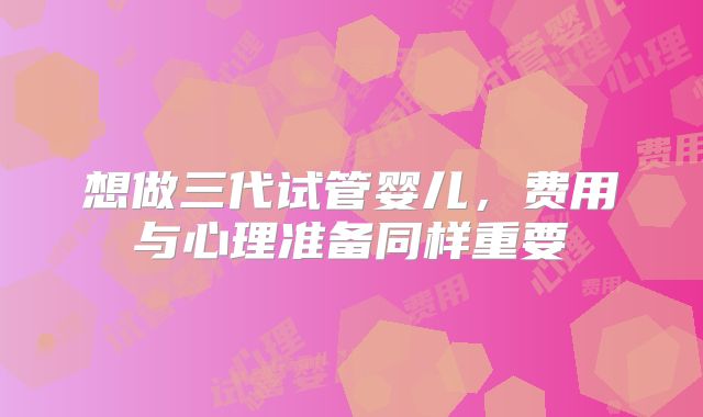 想做三代试管婴儿，费用与心理准备同样重要