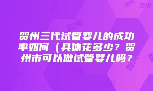贺州三代试管婴儿的成功率如何（具体花多少？贺州市可以做试管婴儿吗？