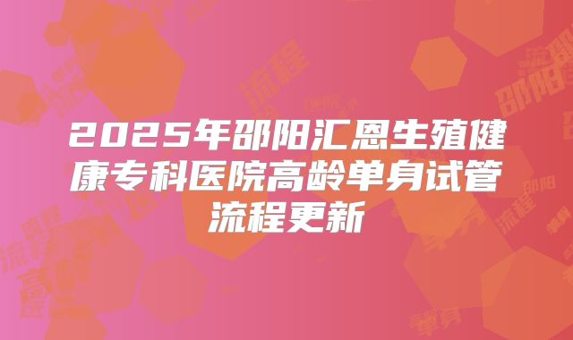 2025年邵阳汇恩生殖健康专科医院高龄单身试管流程更新