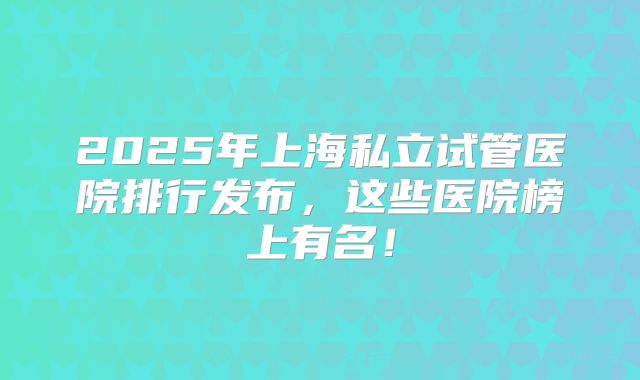 2025年上海私立试管医院排行发布,这些医院榜上有名!