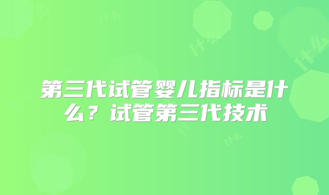 第三代试管婴儿指标是什么？试管第三代技术