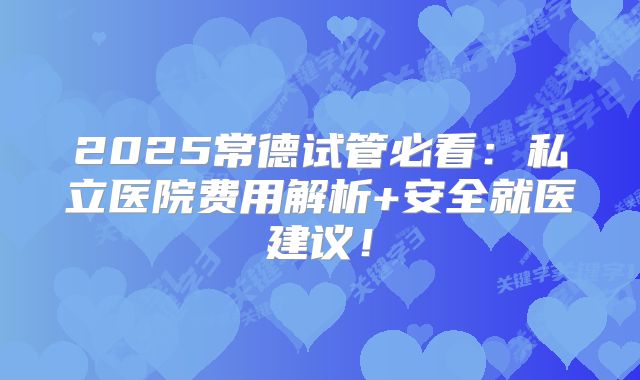2025常德试管必看：私立医院费用解析+安全就医建议！