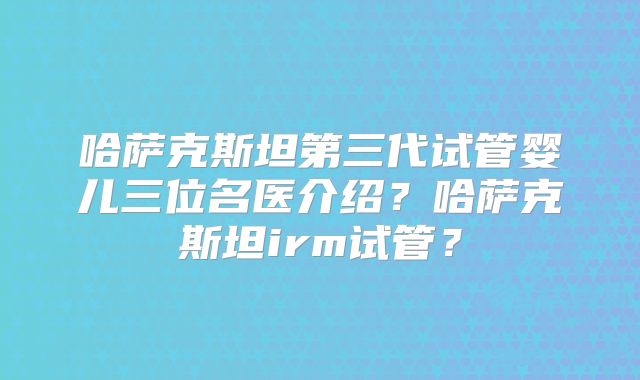 哈萨克斯坦第三代试管婴儿三位名医介绍？哈萨克斯坦irm试管？