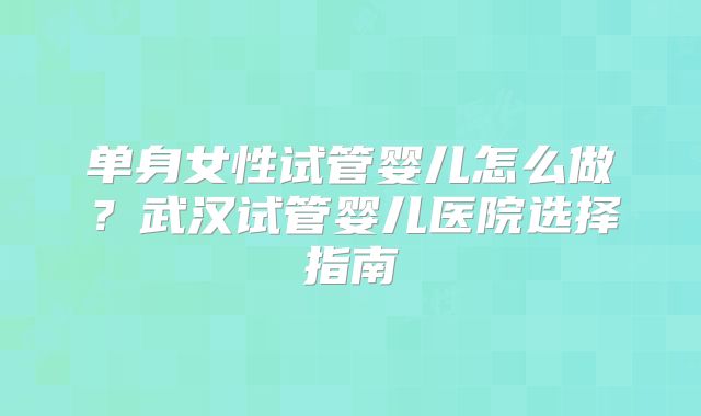 单身女性试管婴儿怎么做?武汉试管婴儿医院选择指南