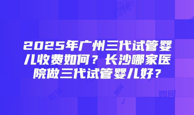 2025年广州三代试管婴儿收费如何?长沙哪家医院做三代试管婴儿好?