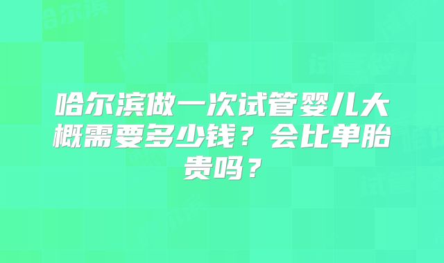 哈尔滨做一次试管婴儿大概需要多少钱?会比单胎贵吗?