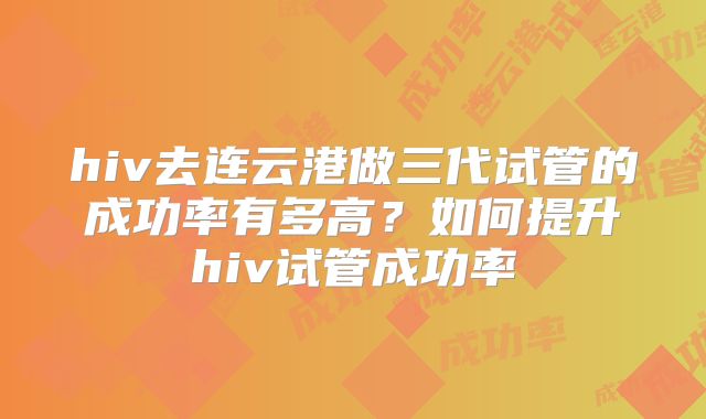 hiv去连云港做三代试管的成功率有多高?如何提升hiv试管成功率