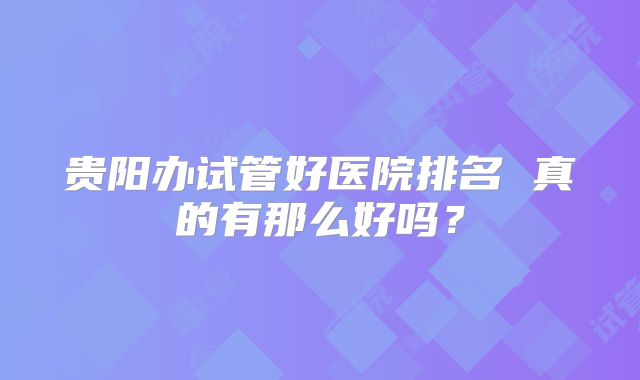 贵阳办试管好医院排名 真的有那么好吗?