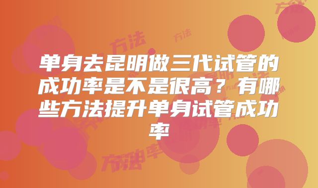 单身去昆明做三代试管的成功率是不是很高？有哪些方法提升单身试管成功率