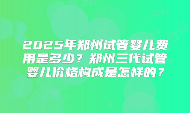 2025年郑州试管婴儿费用是多少?郑州三代试管婴儿价格构成是怎样的?