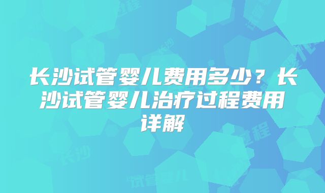 长沙试管婴儿费用多少?长沙试管婴儿治疗过程费用详解