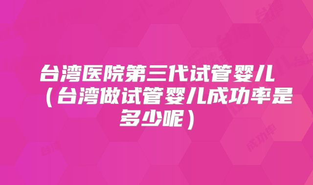 台湾医院第三代试管婴儿(台湾做试管婴儿成功率是多少呢)