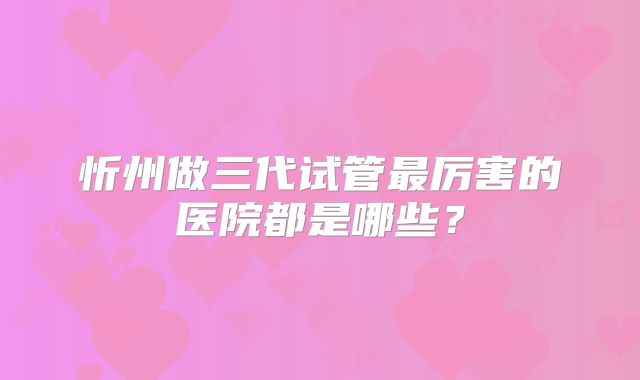 忻州做三代试管最厉害的医院都是哪些?