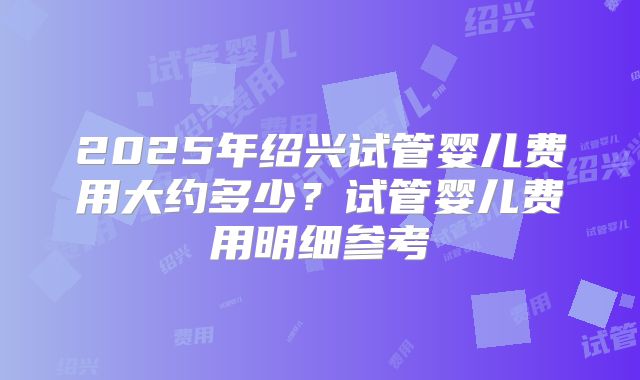 2025年绍兴试管婴儿费用大约多少?试管婴儿费用明细参考