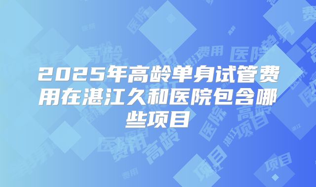 2025年高龄单身试管费用在湛江久和医院包含哪些项目