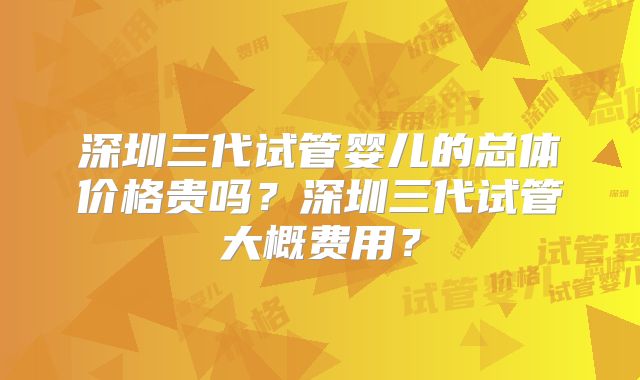 深圳三代试管婴儿的总体价格贵吗?深圳三代试管大概费用?