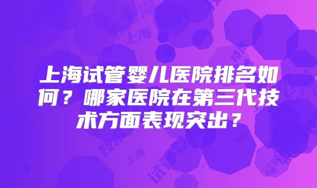 上海试管婴儿医院排名如何?哪家医院在第三代技术方面表现突出?