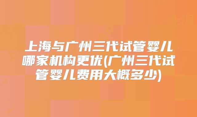 上海与广州三代试管婴儿哪家机构更优(广州三代试管婴儿费用大概多少)